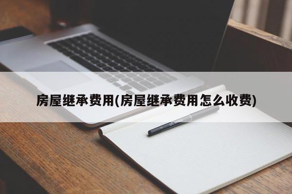 房屋继承费用(房屋继承费用怎么收费)