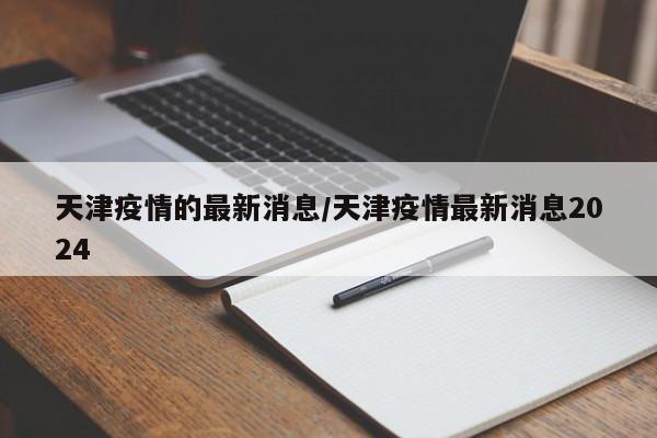 天津疫情的最新消息/天津疫情最新消息2024