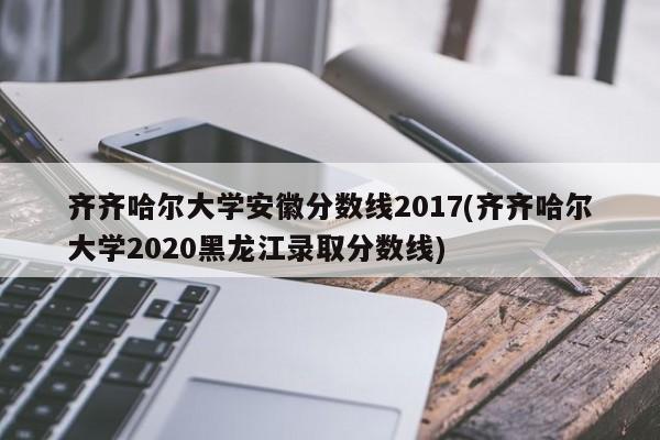 齐齐哈尔大学安徽分数线2017(齐齐哈尔大学2020黑龙江录取分数线)