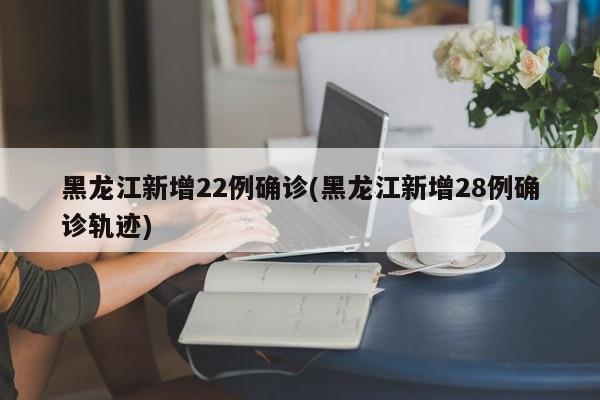 黑龙江新增22例确诊(黑龙江新增28例确诊轨迹)