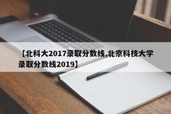 【北科大2017录取分数线,北京科技大学录取分数线2019】