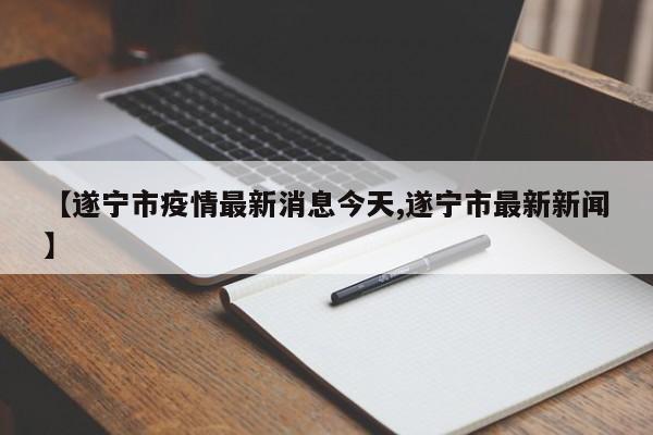 【遂宁市疫情最新消息今天,遂宁市最新新闻】