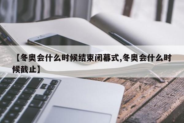 【冬奥会什么时候结束闭幕式,冬奥会什么时候截止】