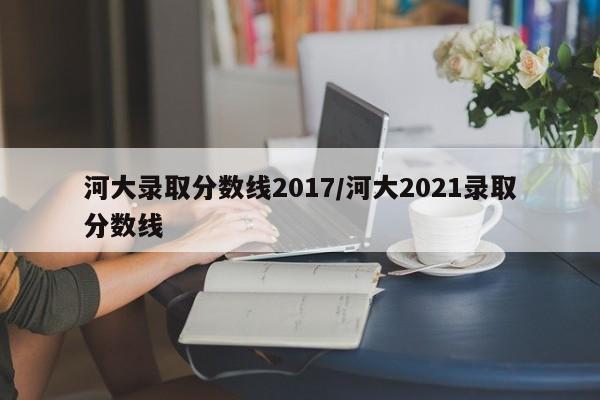 河大录取分数线2017/河大2021录取分数线