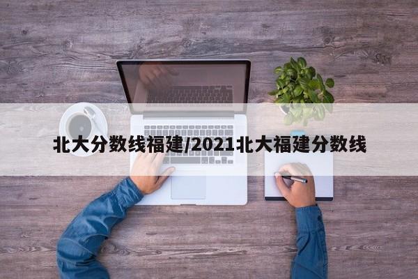 北大分数线福建/2021北大福建分数线