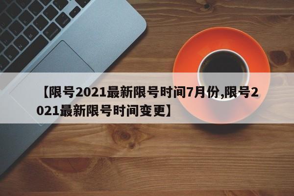 【限号2021最新限号时间7月份,限号2021最新限号时间变更】