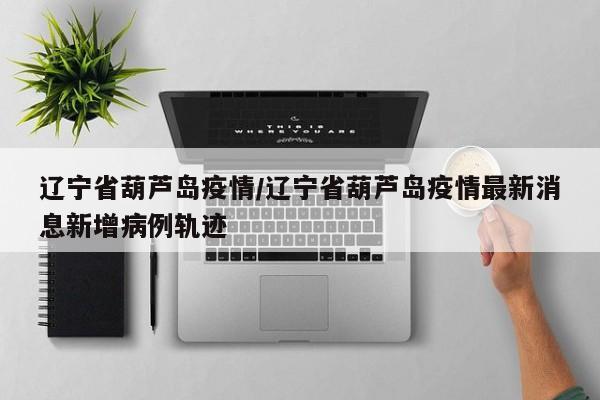 辽宁省葫芦岛疫情/辽宁省葫芦岛疫情最新消息新增病例轨迹