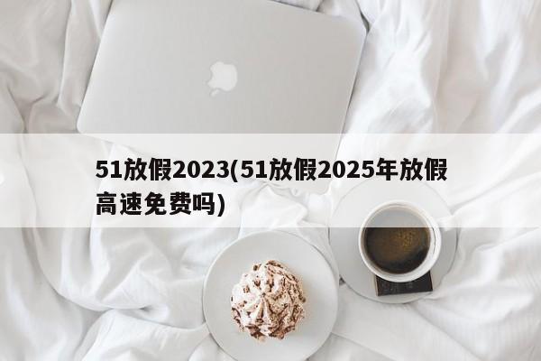 51放假2023(51放假2025年放假高速免费吗)