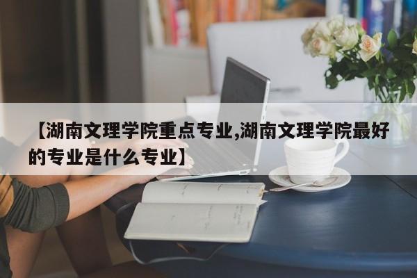【湖南文理学院重点专业,湖南文理学院最好的专业是什么专业】