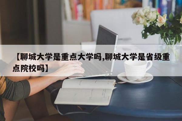【聊城大学是重点大学吗,聊城大学是省级重点院校吗】