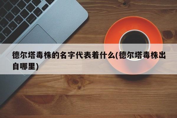 德尔塔毒株的名字代表着什么(德尔塔毒株出自哪里)