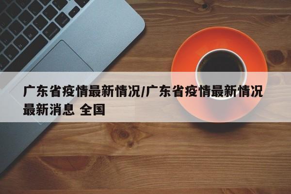 广东省疫情最新情况/广东省疫情最新情况 最新消息 全国