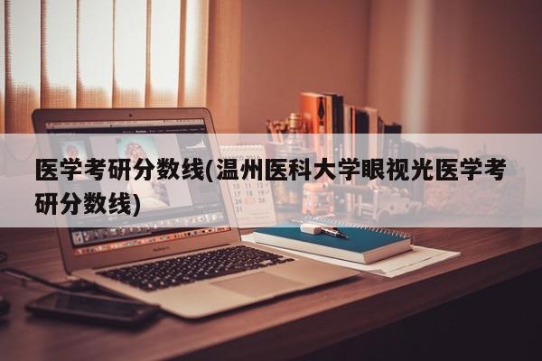 医学考研分数线(温州医科大学眼视光医学考研分数线)