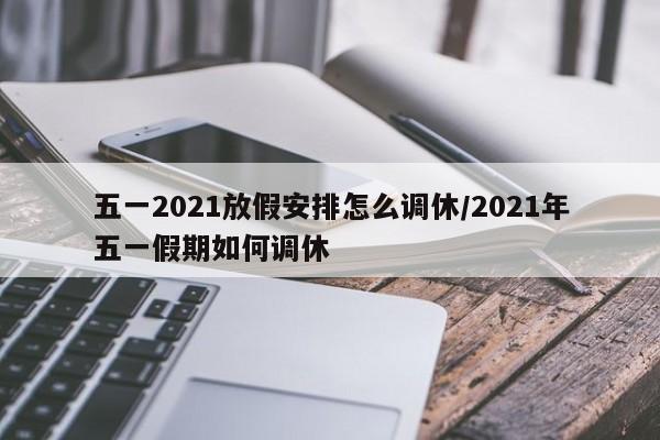 五一2021放假安排怎么调休/2021年五一假期如何调休
